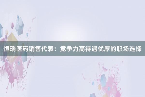 恒瑞医药销售代表：竞争力高待遇优厚的职场选择