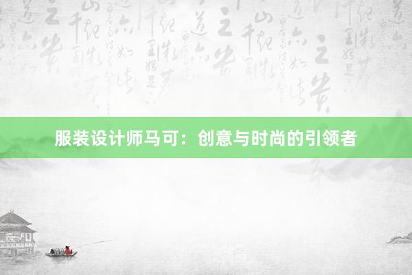 服装设计师马可：创意与时尚的引领者